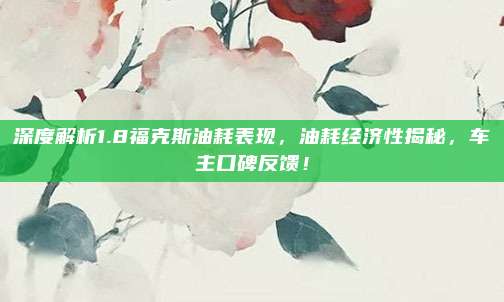 深度解析1.8福克斯油耗表现,油耗经济性揭秘,车主口碑反馈!