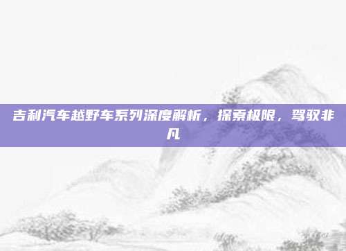 吉利汽车越野车系列深度解析,探索极限,驾驭非凡