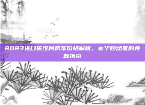 2023进口依维柯房车价格解析,豪华移动家的预算指南