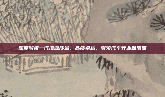 深度解析一汽凌源质量,品质卓越,引领汽车行业新潮流