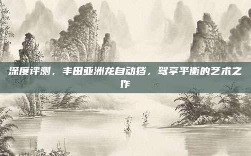 深度评测,丰田亚洲龙自动挡,驾享平衡的艺术之作