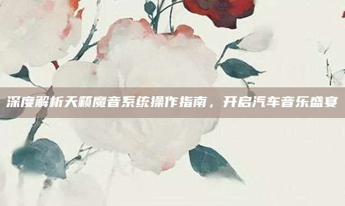 深度解析天籁魔音系统操作指南,开启汽车音乐盛宴