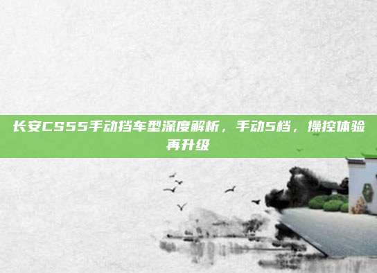 长安CS55手动挡车型深度解析,手动5档,操控体验再升级