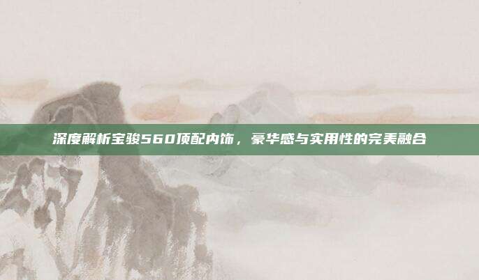 深度解析宝骏560顶配内饰，豪华感与实用性的完美融合