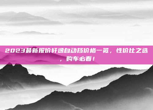 2023最新报价轩逸自动挡价格一览,性价比之选,购车必看!