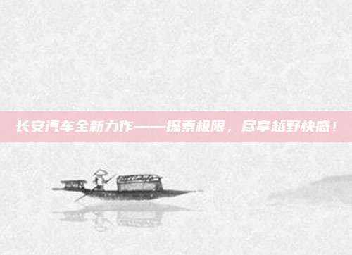 长安汽车全新力作——探索极限,尽享越野快感!
