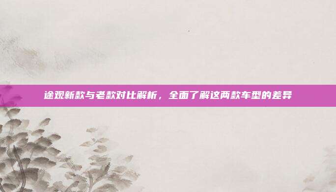 途观新款与老款对比解析,全面了解这两款车型的差异