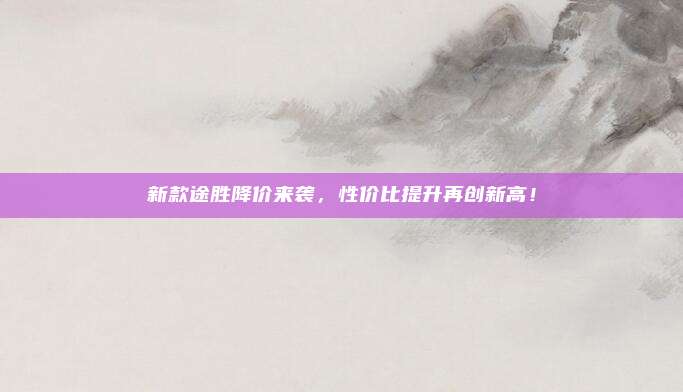 新款途胜降价来袭,性价比提升再创新高!