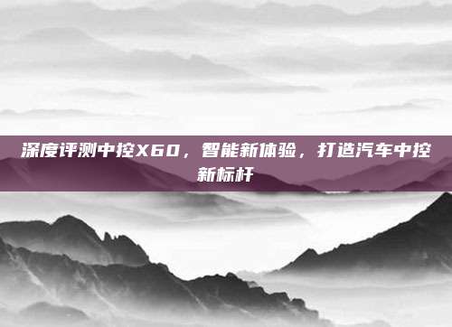 深度评测中控X60，智能新体验，打造汽车中控新标杆
