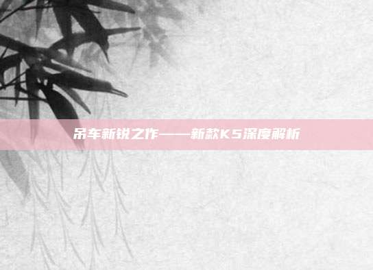 吊车新锐之作——新款K5深度解析