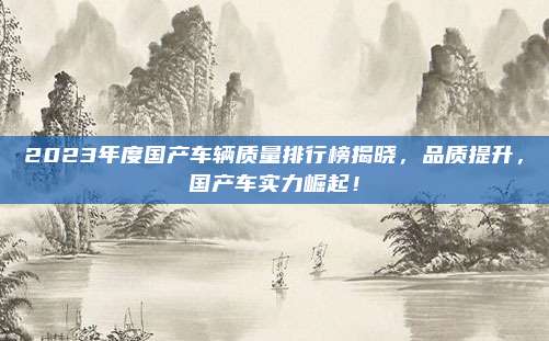 2023年度国产车辆质量排行榜揭晓,品质提升,国产车实力崛起!