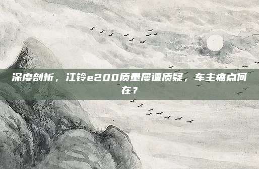 深度剖析,江铃e200质量屡遭质疑,车主痛点何在?
