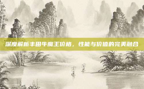 深度解析丰田牛魔王价格,性能与价值的完美融合