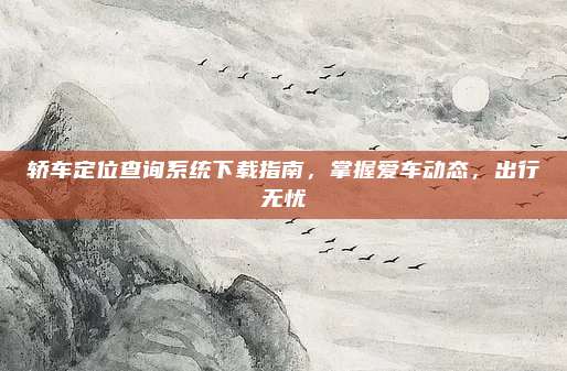 轿车定位查询系统下载指南,掌握爱车动态,出行无忧