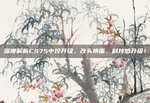 深度解析CS75中控升级,改头换面,科技感升级!