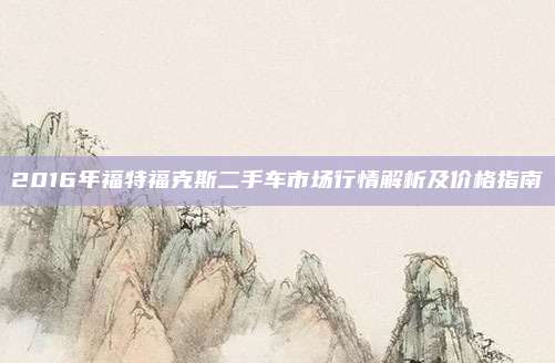 2016年福特福克斯二手车市场行情解析及价格指南
