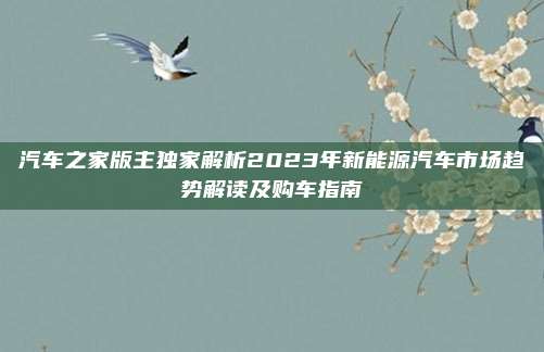 汽车之家版主独家解析2023年新能源汽车市场趋势解读及购车指南