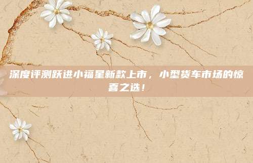 深度评测跃进小福星新款上市,小型货车市场的惊喜之选!