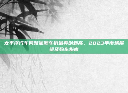 太平洋汽车网新能源车销量再创新高,2023年市场展望及购车指南
