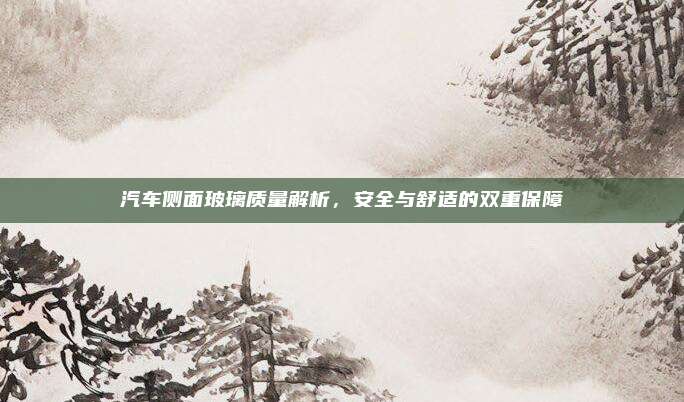 汽车侧面玻璃质量解析,安全与舒适的双重保障