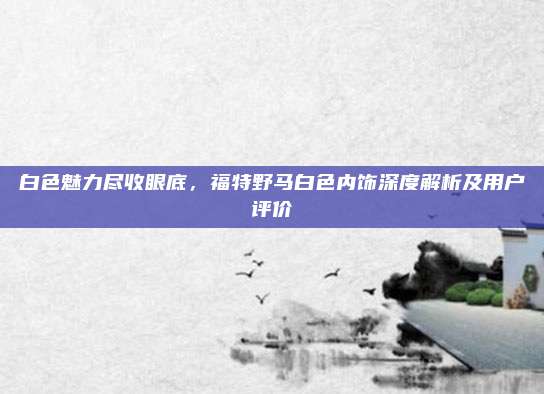 白色魅力尽收眼底,福特野马白色内饰深度解析及用户评价