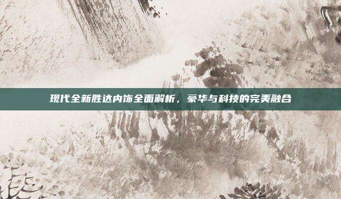 现代全新胜达内饰全面解析,豪华与科技的完美融合