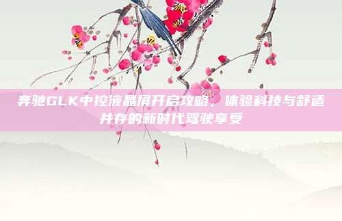 奔驰GLK中控液晶屏开启攻略,体验科技与舒适并存的新时代驾驶享受