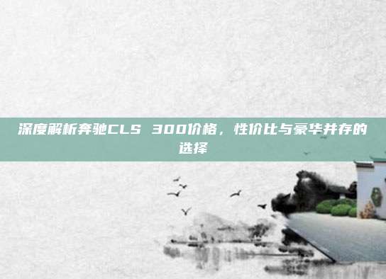 深度解析奔驰CLS 300价格,性价比与豪华并存的选择