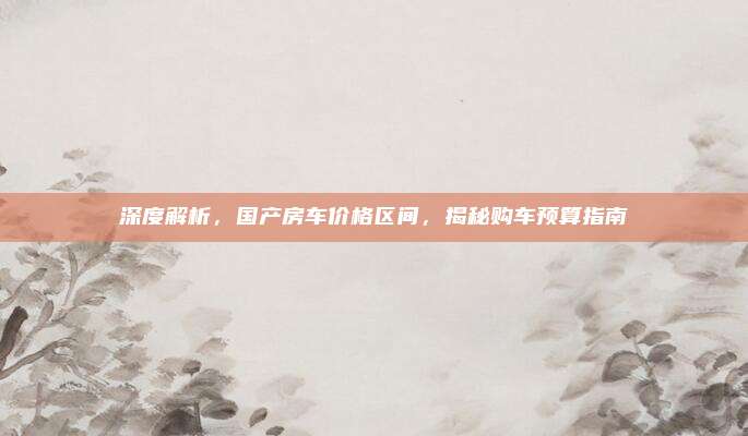 深度解析,国产房车价格区间,揭秘购车预算指南