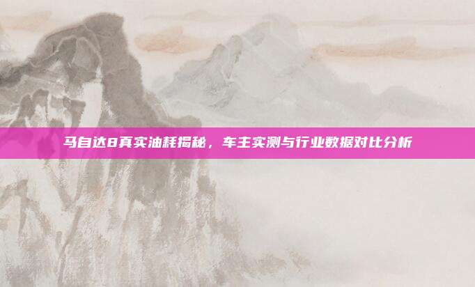 马自达8真实油耗揭秘,车主实测与行业数据对比分析