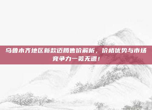 乌鲁木齐地区新款迈腾售价解析,价格优势与市场竞争力一览无遗!