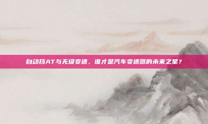 自动挡AT与无级变速,谁才是汽车变速器的未来之星?