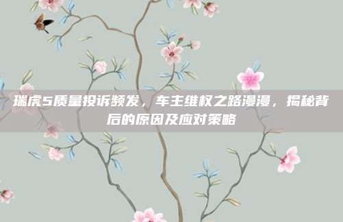 瑞虎5质量投诉频发,车主维权之路漫漫,揭秘背后的原因及应对策略