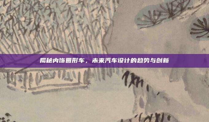 揭秘内饰圆形车,未来汽车设计的趋势与创新