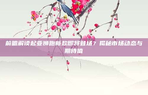 前瞻解读起亚狮跑新款即将登场?揭秘市场动态与期待值