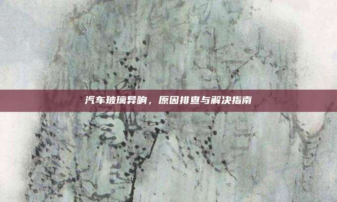 汽车玻璃异响,原因排查与解决指南