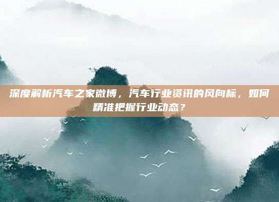 深度解析汽车之家微博,汽车行业资讯的风向标,如何精准把握行业动态?