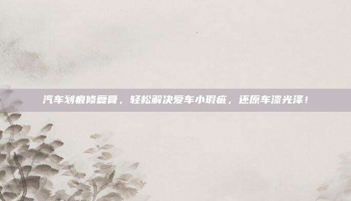 汽车划痕修复膏,轻松解决爱车小瑕疵,还原车漆光泽!