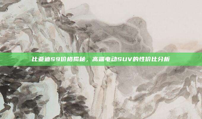 比亚迪S9价格揭秘,高端电动SUV的性价比分析