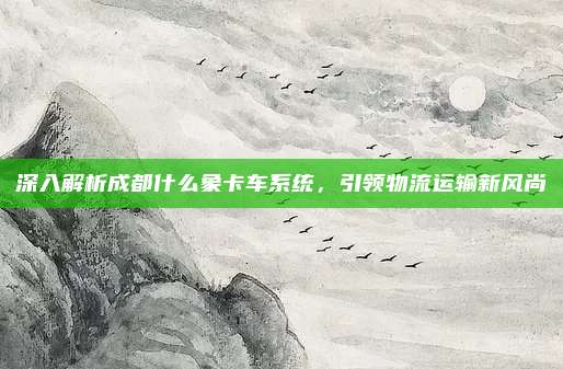 深入解析成都什么象卡车系统,引领物流运输新风尚