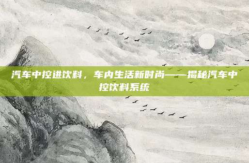 汽车中控进饮料,车内生活新时尚——揭秘汽车中控饮料系统