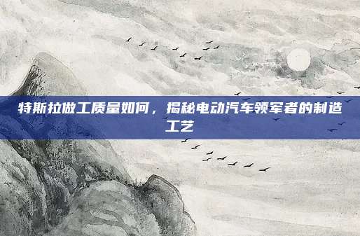 特斯拉做工质量如何,揭秘电动汽车领军者的制造工艺