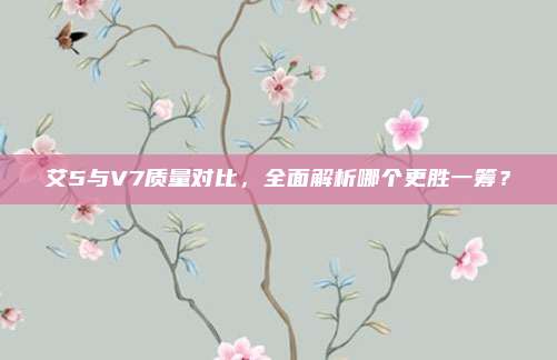 艾5与V7质量对比,全面解析哪个更胜一筹?