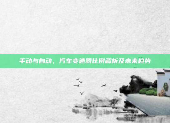 手动与自动,汽车变速器比例解析及未来趋势