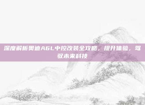 深度解析奥迪A6L中控改装全攻略,提升体验,驾驭未来科技