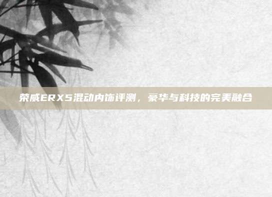 荣威ERX5混动内饰评测,豪华与科技的完美融合