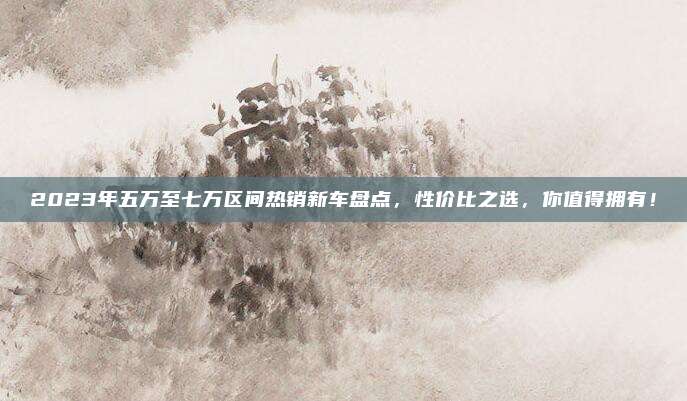2023年五万至七万区间热销新车盘点,性价比之选,你值得拥有!