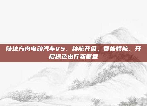陆地方舟电动汽车V5,续航升级,智能领航,开启绿色出行新篇章