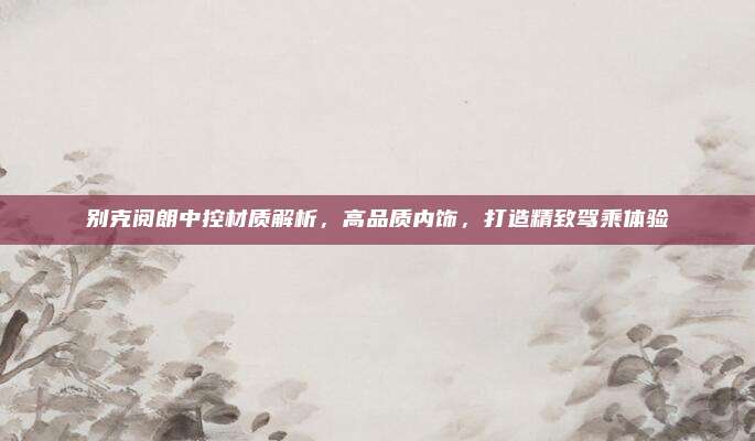 别克阅朗中控材质解析,高品质内饰,打造精致驾乘体验