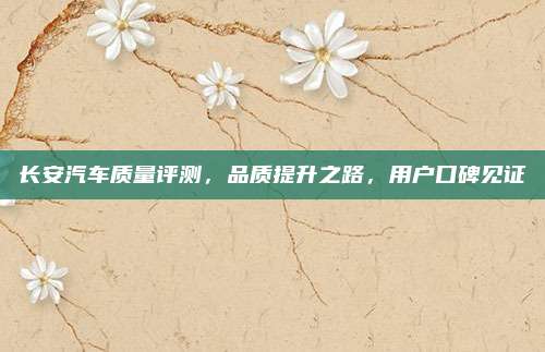 长安汽车质量评测,品质提升之路,用户口碑见证